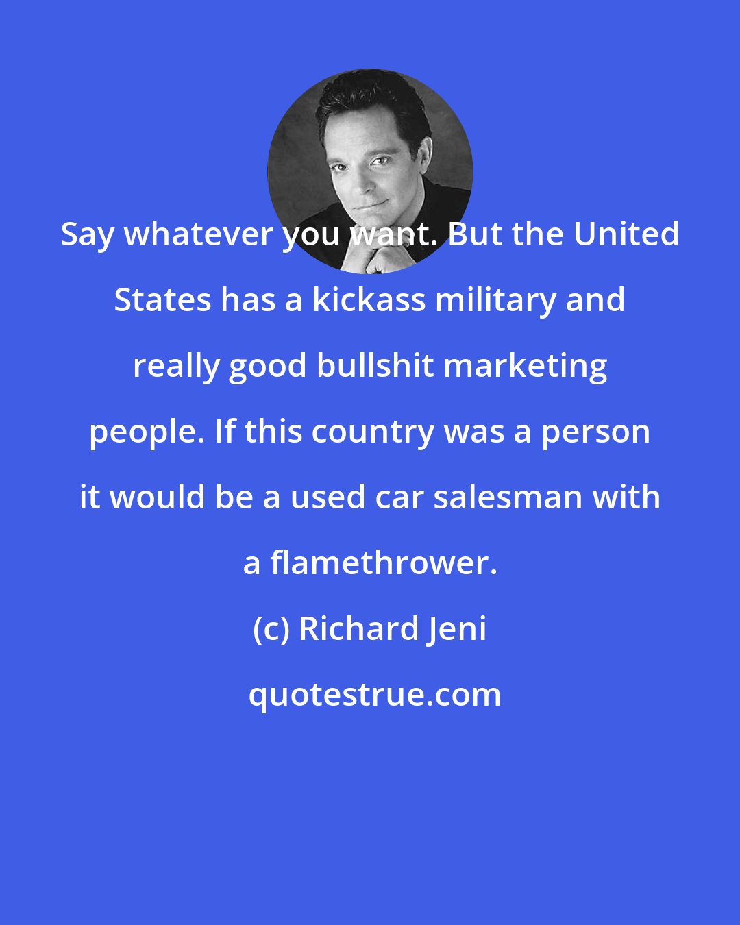 Richard Jeni: Say whatever you want. But the United States has a kickass military and really good bullshit marketing people. If this country was a person it would be a used car salesman with a flamethrower.