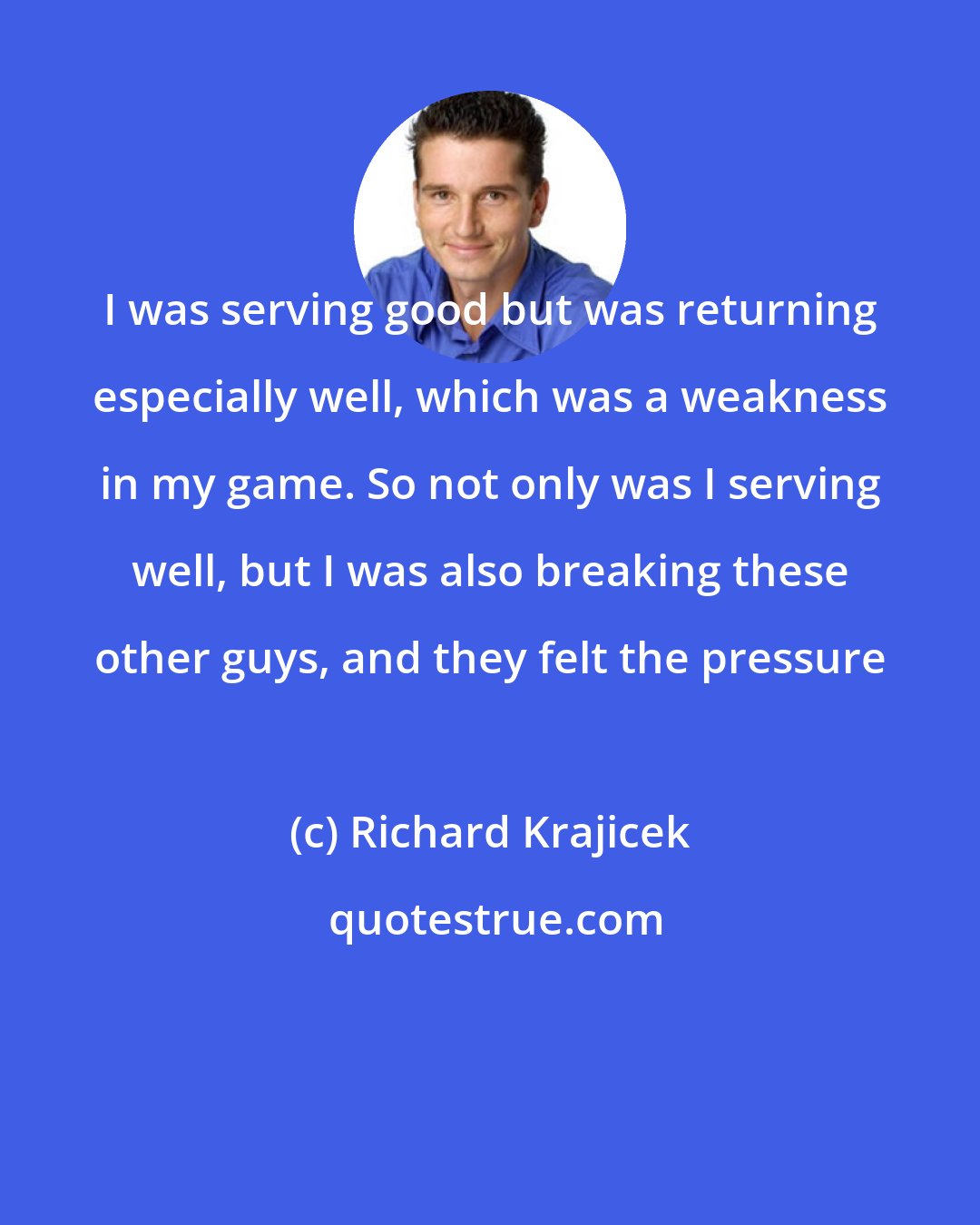 Richard Krajicek: I was serving good but was returning especially well, which was a weakness in my game. So not only was I serving well, but I was also breaking these other guys, and they felt the pressure