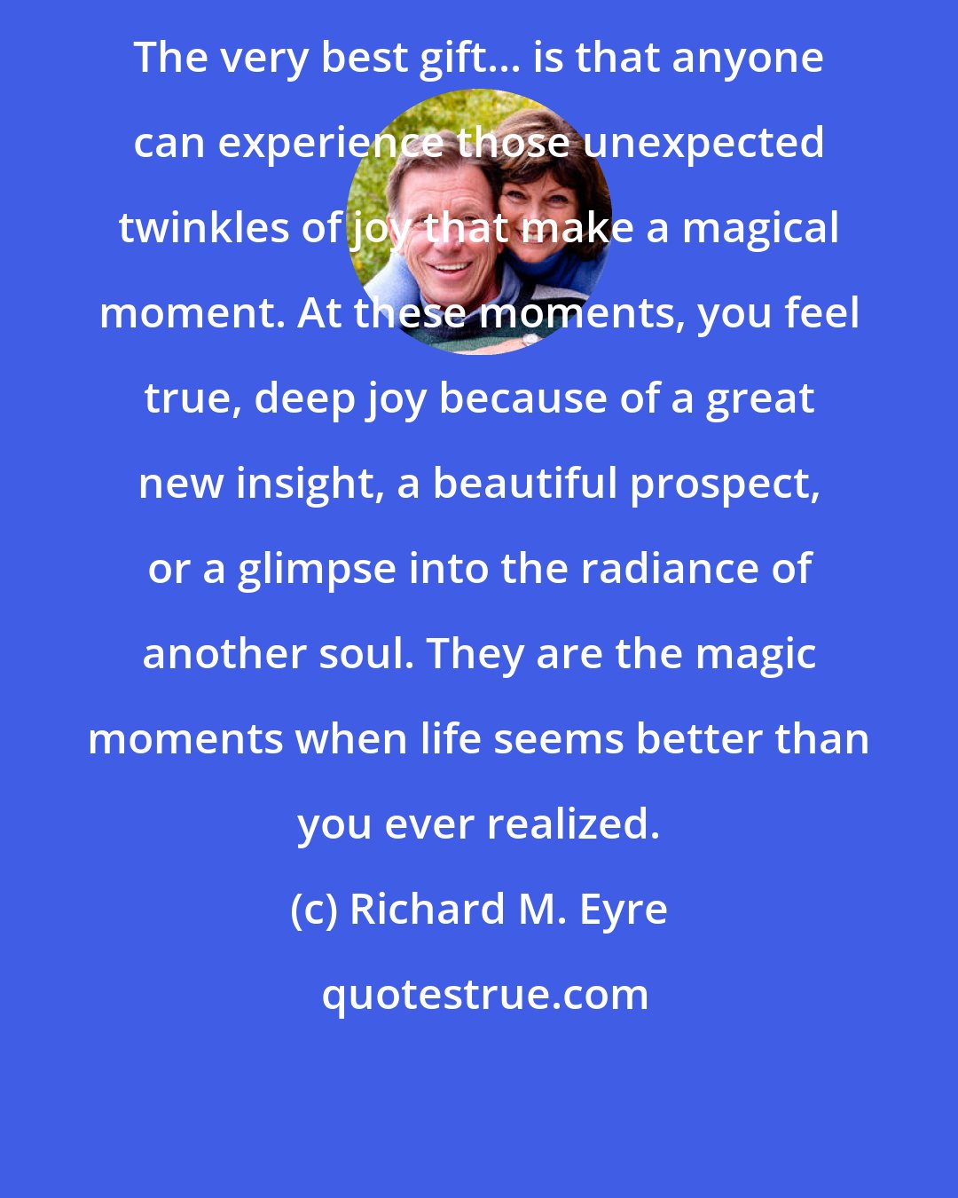 Richard M. Eyre: The very best gift... is that anyone can experience those unexpected twinkles of joy that make a magical moment. At these moments, you feel true, deep joy because of a great new insight, a beautiful prospect, or a glimpse into the radiance of another soul. They are the magic moments when life seems better than you ever realized.