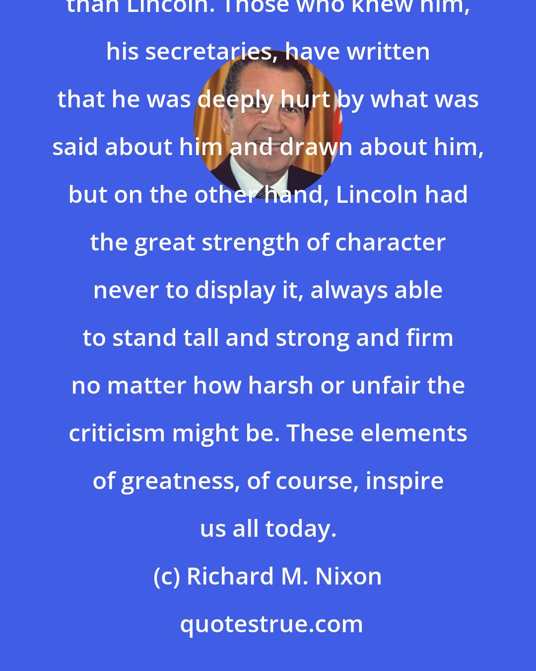 Richard M. Nixon: No president in history has been more vilified or was more vilivied during the time he was President than Lincoln. Those who knew him, his secretaries, have written that he was deeply hurt by what was said about him and drawn about him, but on the other hand, Lincoln had the great strength of character never to display it, always able to stand tall and strong and firm no matter how harsh or unfair the criticism might be. These elements of greatness, of course, inspire us all today.