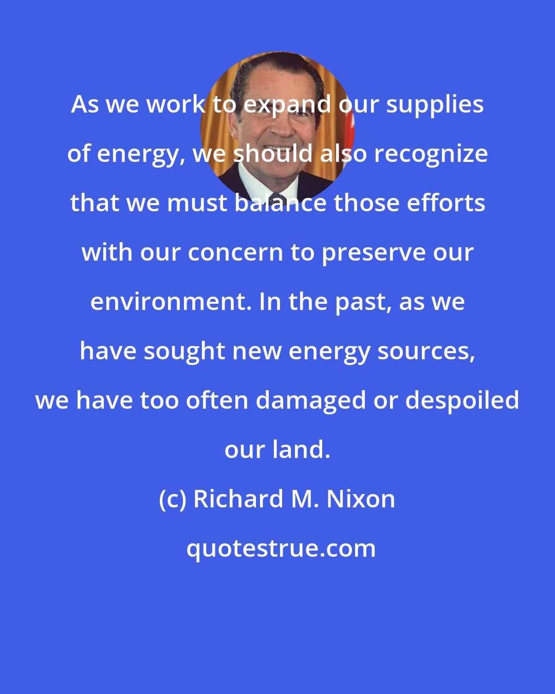 Richard M. Nixon: As we work to expand our supplies of energy, we should also recognize that we must balance those efforts with our concern to preserve our environment. In the past, as we have sought new energy sources, we have too often damaged or despoiled our land.