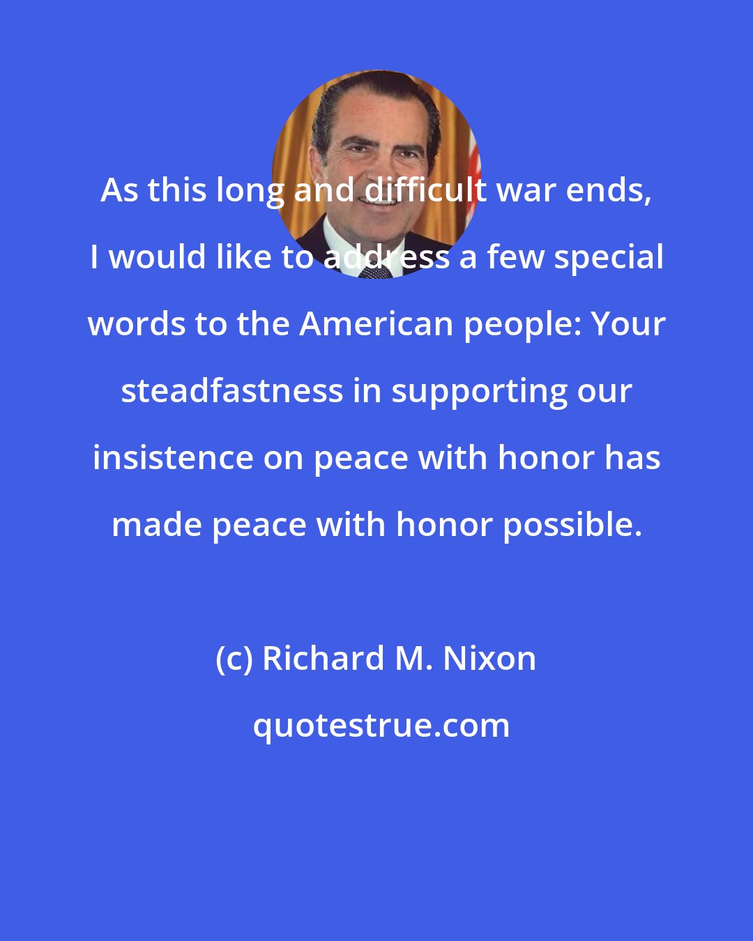 Richard M. Nixon: As this long and difficult war ends, I would like to address a few special words to the American people: Your steadfastness in supporting our insistence on peace with honor has made peace with honor possible.