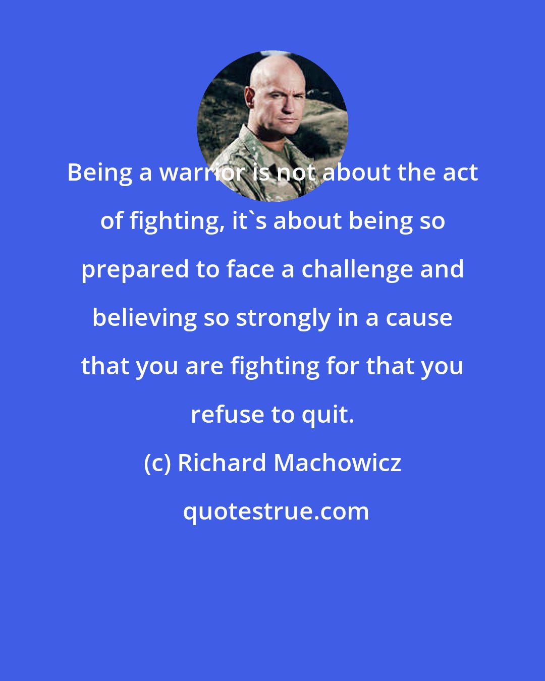 Richard Machowicz: Being a warrior is not about the act of fighting, it's about being so prepared to face a challenge and believing so strongly in a cause that you are fighting for that you refuse to quit.