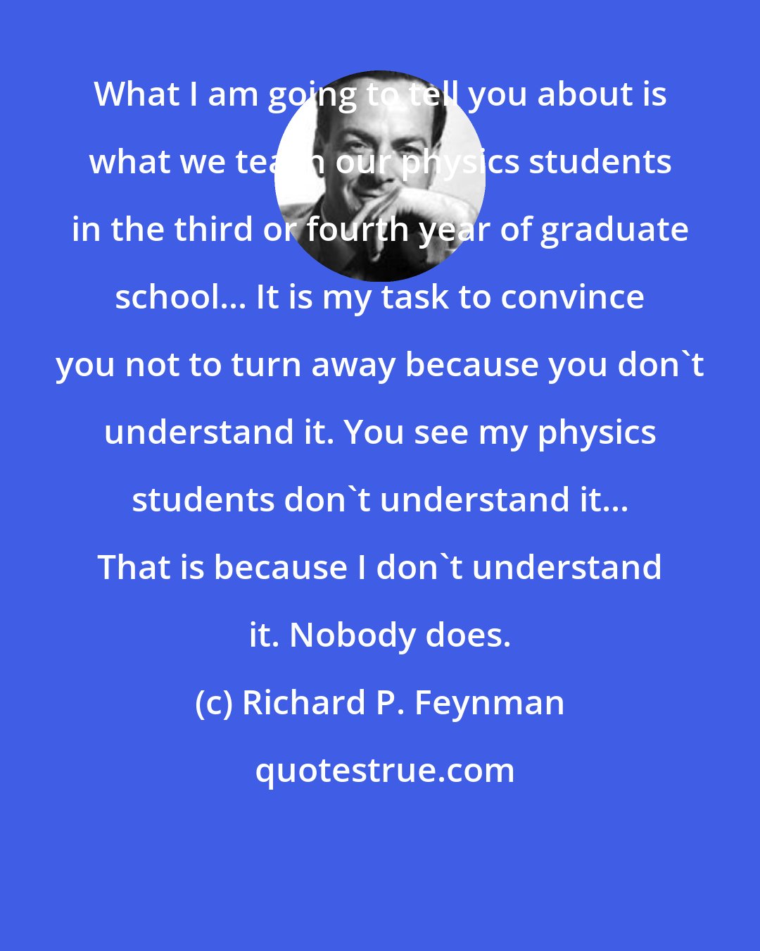 Richard P. Feynman: What I am going to tell you about is what we teach our physics students in the third or fourth year of graduate school... It is my task to convince you not to turn away because you don't understand it. You see my physics students don't understand it... That is because I don't understand it. Nobody does.