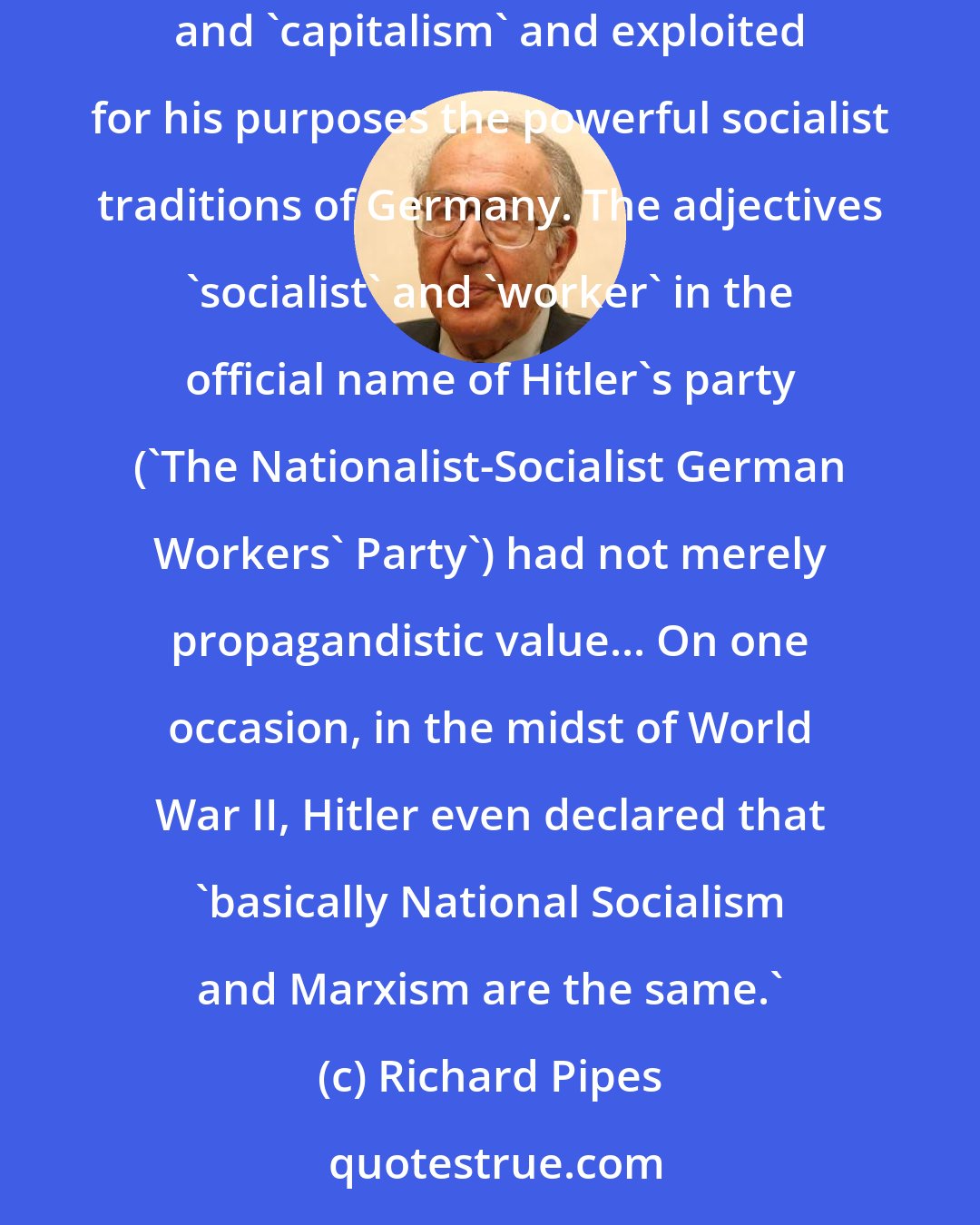 Richard Pipes: Hitler did not have Mussolini's revolutionary socialist background... Nevertheless, he shared the socialist hatred and contempt for the 'bourgeoisie' and 'capitalism' and exploited for his purposes the powerful socialist traditions of Germany. The adjectives 'socialist' and 'worker' in the official name of Hitler's party ('The Nationalist-Socialist German Workers' Party') had not merely propagandistic value... On one occasion, in the midst of World War II, Hitler even declared that 'basically National Socialism and Marxism are the same.'