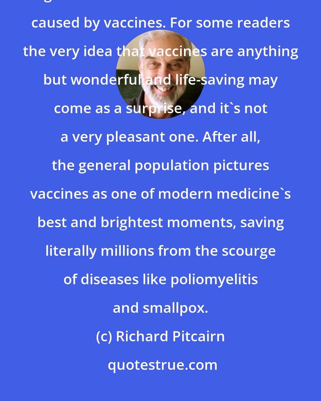 Richard Pitcairn: In this article we begin to address the subject of vaccinosis, the general name for chronic dis-ease caused by vaccines. For some readers the very idea that vaccines are anything but wonderful and life-saving may come as a surprise, and it's not a very pleasant one. After all, the general population pictures vaccines as one of modern medicine's best and brightest moments, saving literally millions from the scourge of diseases like poliomyelitis and smallpox.