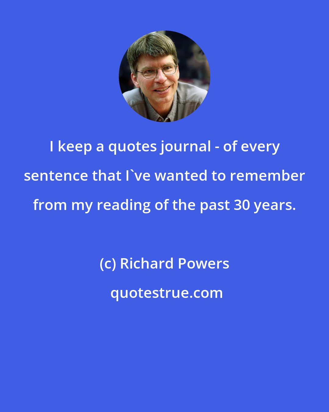 Richard Powers: I keep a quotes journal - of every sentence that I've wanted to remember from my reading of the past 30 years.
