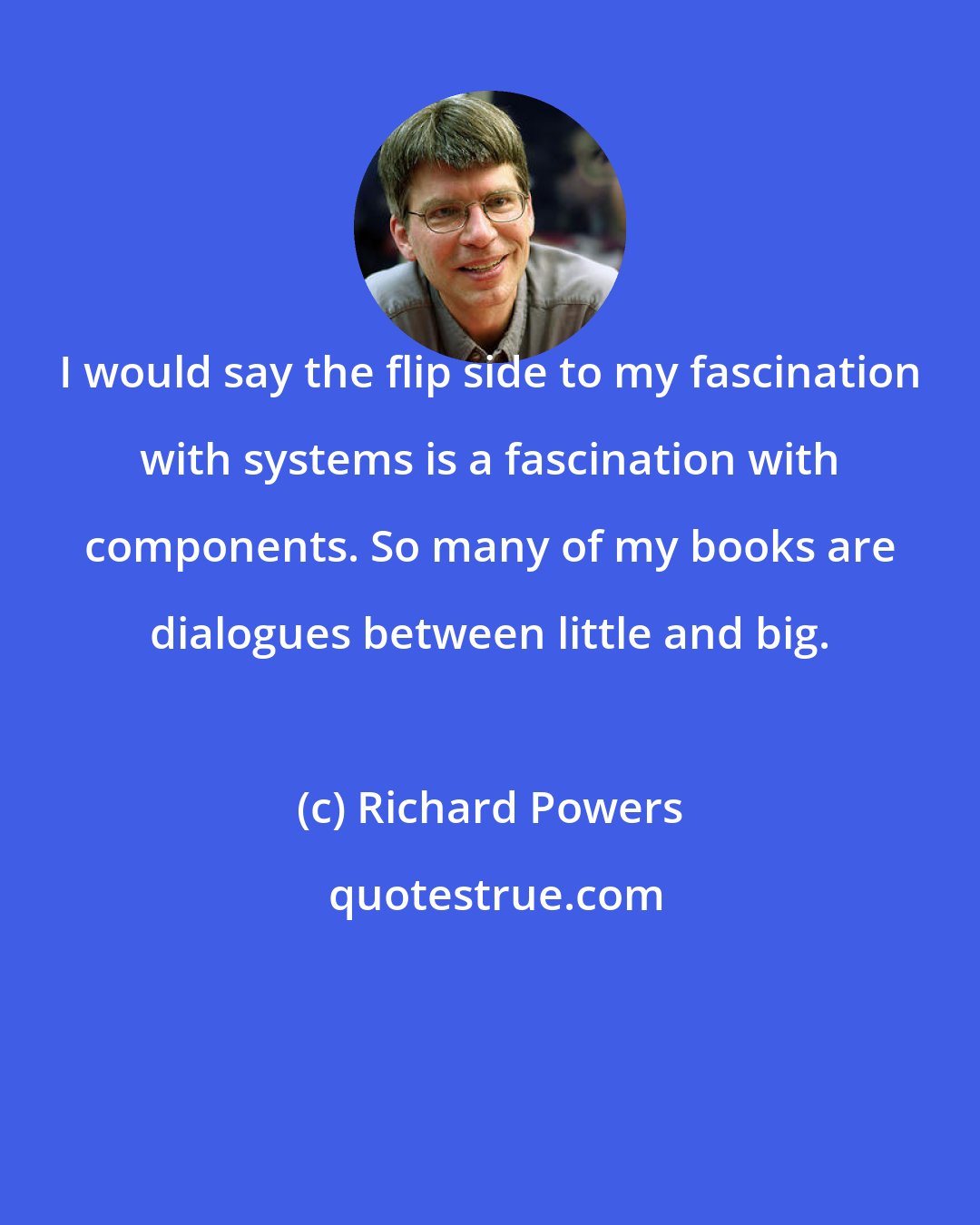 Richard Powers: I would say the flip side to my fascination with systems is a fascination with components. So many of my books are dialogues between little and big.