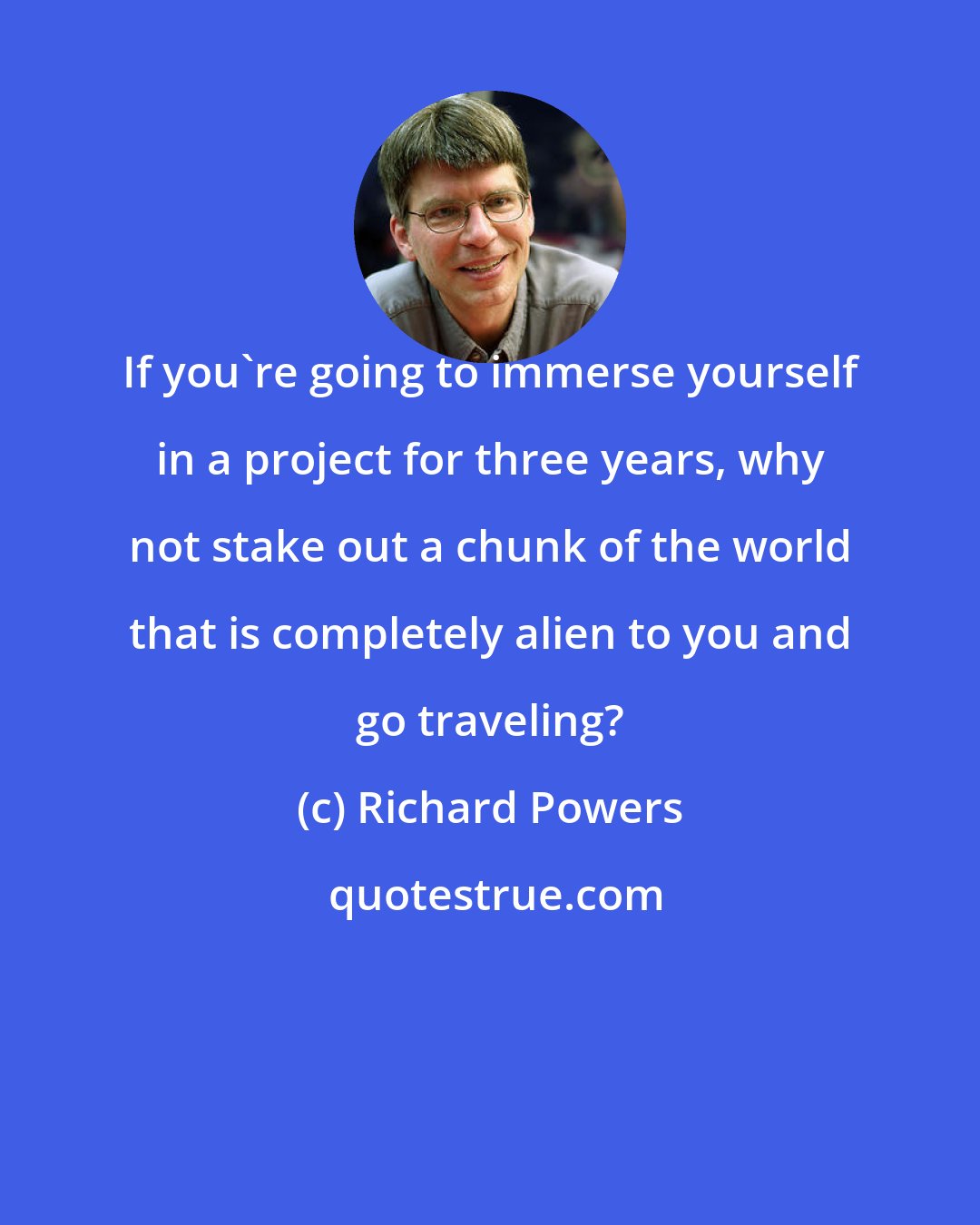 Richard Powers: If you're going to immerse yourself in a project for three years, why not stake out a chunk of the world that is completely alien to you and go traveling?