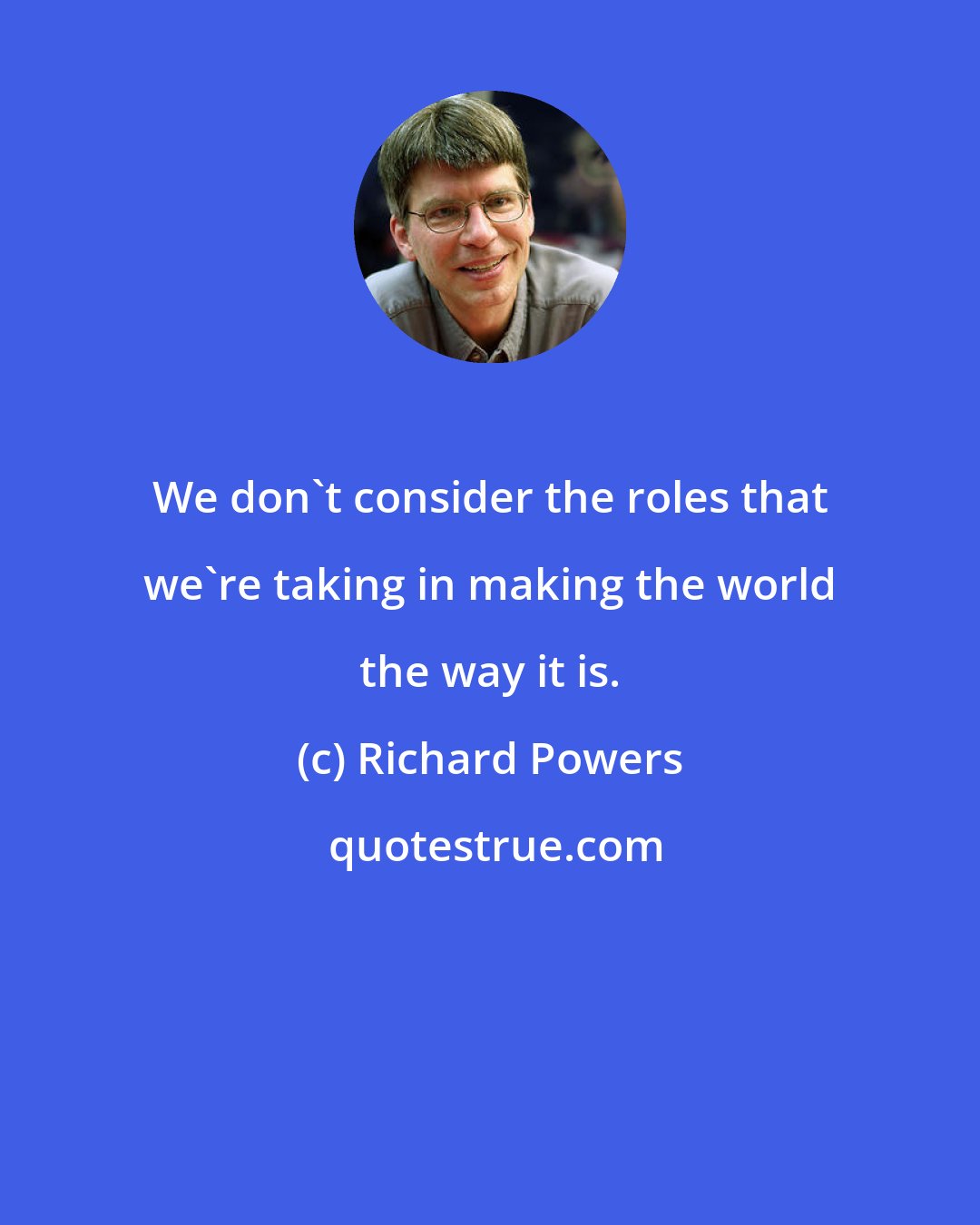 Richard Powers: We don't consider the roles that we're taking in making the world the way it is.