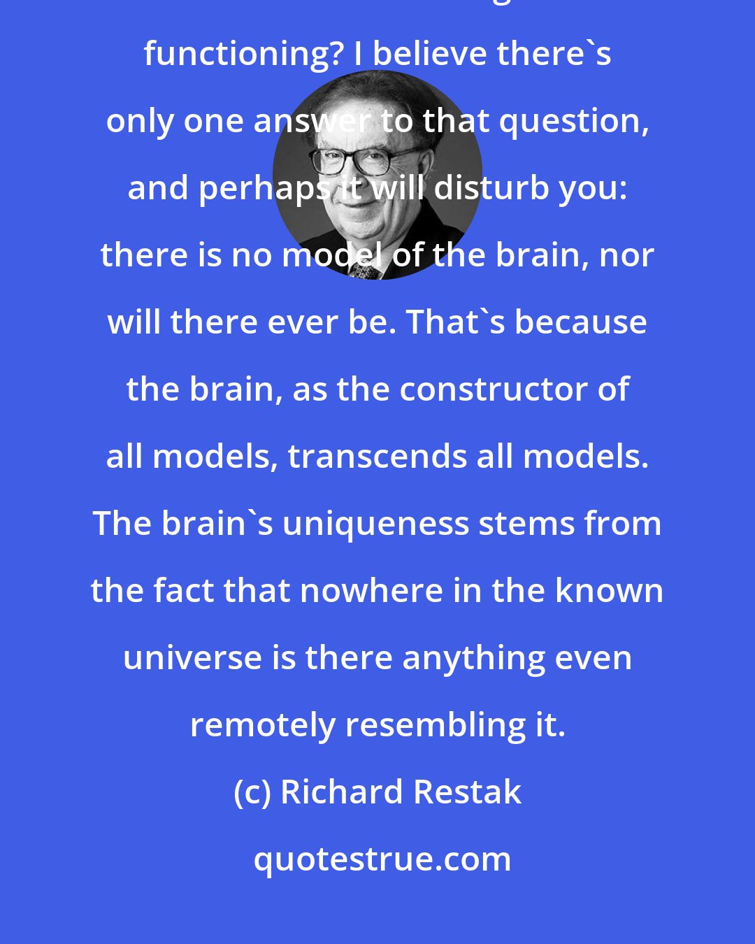 Richard Restak: But if the brain is not like a computer, then what is it like? What kind of model can we form in regard to its functioning? I believe there's only one answer to that question, and perhaps it will disturb you: there is no model of the brain, nor will there ever be. That's because the brain, as the constructor of all models, transcends all models. The brain's uniqueness stems from the fact that nowhere in the known universe is there anything even remotely resembling it.