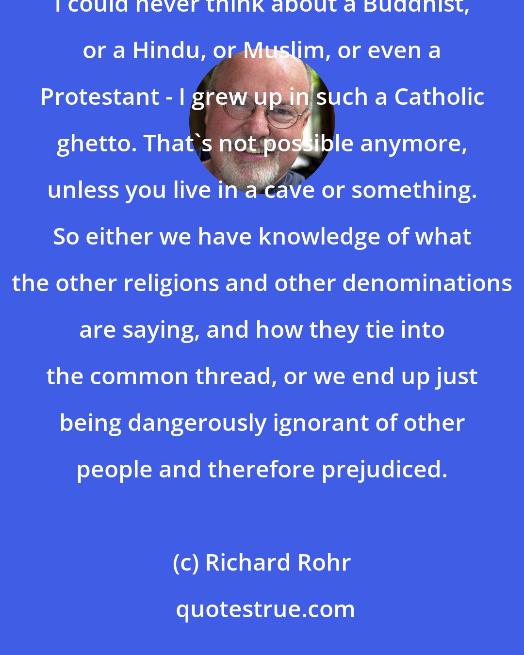 Richard Rohr: We cannot avoid the globalization of knowledge and information. When I was a boy growing up in Kansas, I could never think about a Buddhist, or a Hindu, or Muslim, or even a Protestant - I grew up in such a Catholic ghetto. That's not possible anymore, unless you live in a cave or something. So either we have knowledge of what the other religions and other denominations are saying, and how they tie into the common thread, or we end up just being dangerously ignorant of other people and therefore prejudiced.