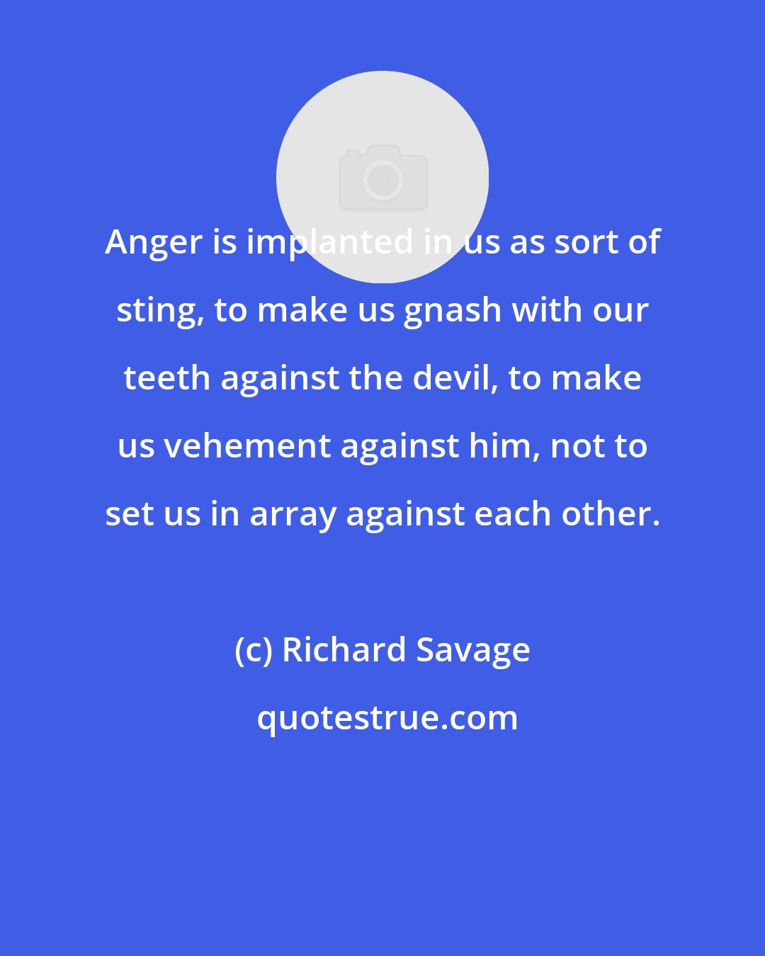 Richard Savage: Anger is implanted in us as sort of sting, to make us gnash with our teeth against the devil, to make us vehement against him, not to set us in array against each other.