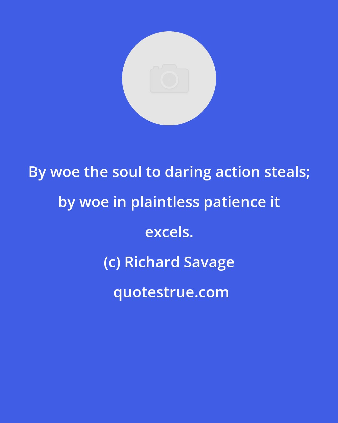 Richard Savage: By woe the soul to daring action steals; by woe in plaintless patience it excels.