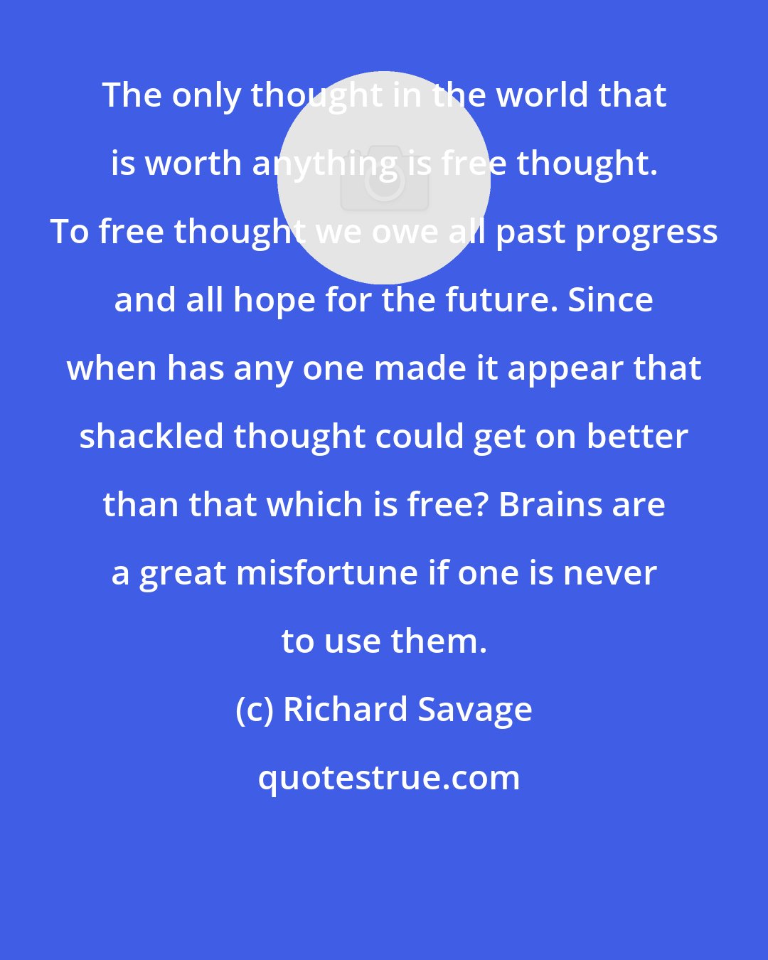 Richard Savage: The only thought in the world that is worth anything is free thought. To free thought we owe all past progress and all hope for the future. Since when has any one made it appear that shackled thought could get on better than that which is free? Brains are a great misfortune if one is never to use them.