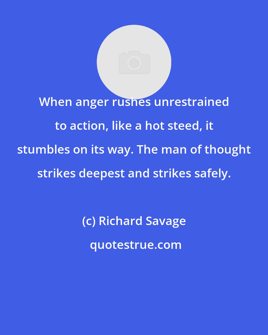 Richard Savage: When anger rushes unrestrained to action, like a hot steed, it stumbles on its way. The man of thought strikes deepest and strikes safely.