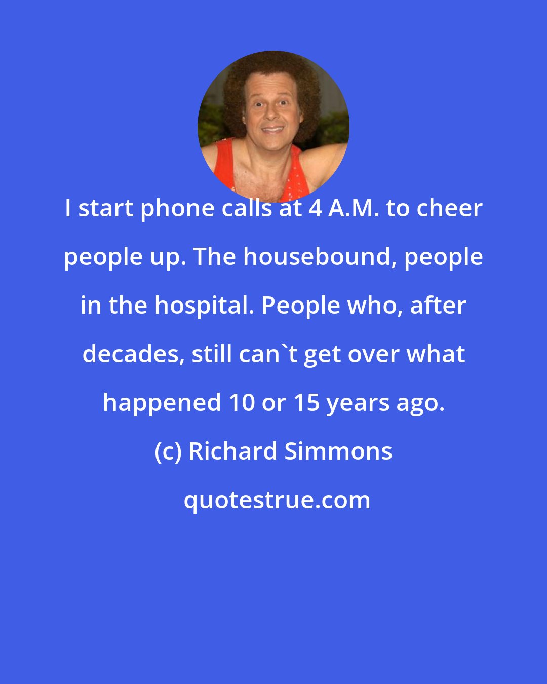 Richard Simmons: I start phone calls at 4 A.M. to cheer people up. The housebound, people in the hospital. People who, after decades, still can't get over what happened 10 or 15 years ago.