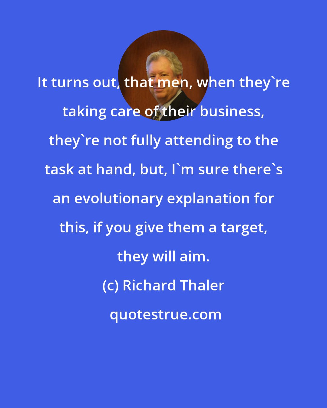 Richard Thaler: It turns out, that men, when they're taking care of their business, they're not fully attending to the task at hand, but, I'm sure there's an evolutionary explanation for this, if you give them a target, they will aim.