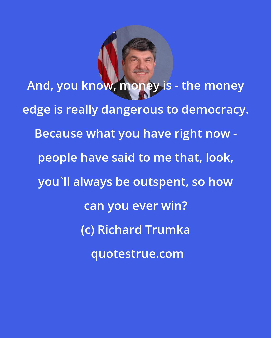 Richard Trumka: And, you know, money is - the money edge is really dangerous to democracy. Because what you have right now - people have said to me that, look, you'll always be outspent, so how can you ever win?