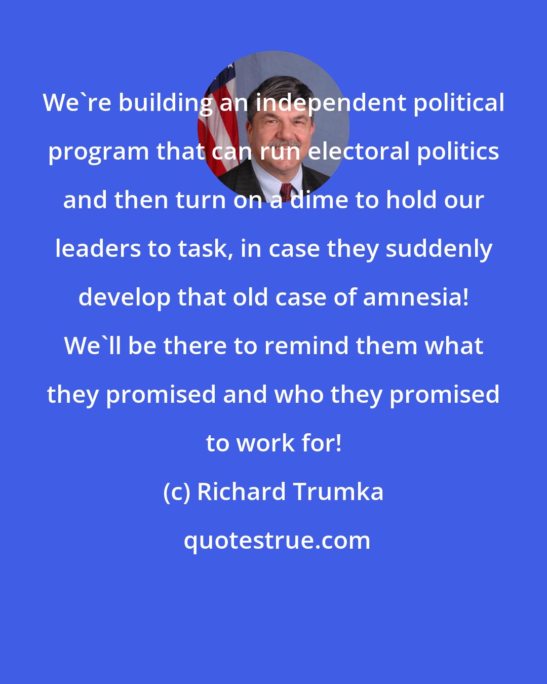 Richard Trumka: We're building an independent political program that can run electoral politics and then turn on a dime to hold our leaders to task, in case they suddenly develop that old case of amnesia! We'll be there to remind them what they promised and who they promised to work for!