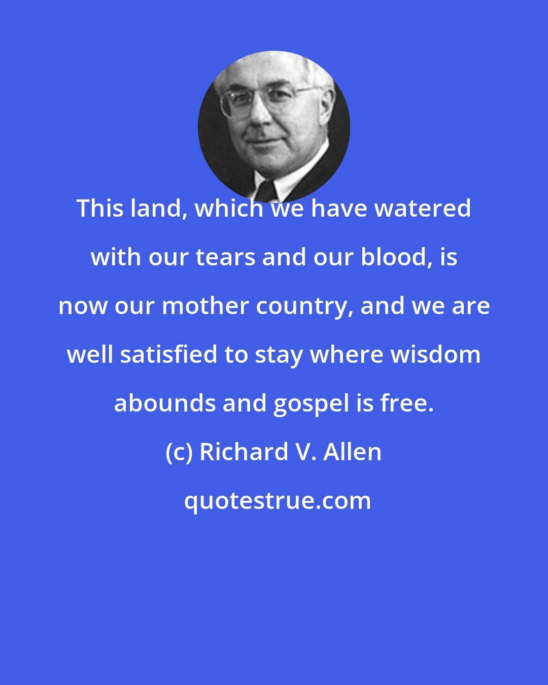 Richard V. Allen: This land, which we have watered with our tears and our blood, is now our mother country, and we are well satisfied to stay where wisdom abounds and gospel is free.