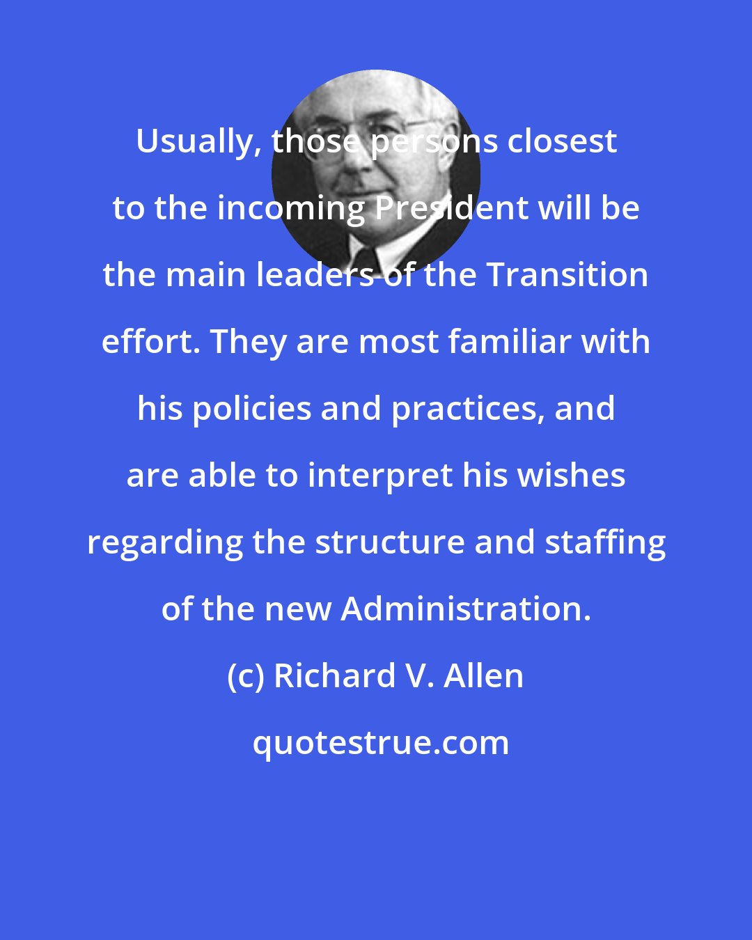 Richard V. Allen: Usually, those persons closest to the incoming President will be the main leaders of the Transition effort. They are most familiar with his policies and practices, and are able to interpret his wishes regarding the structure and staffing of the new Administration.