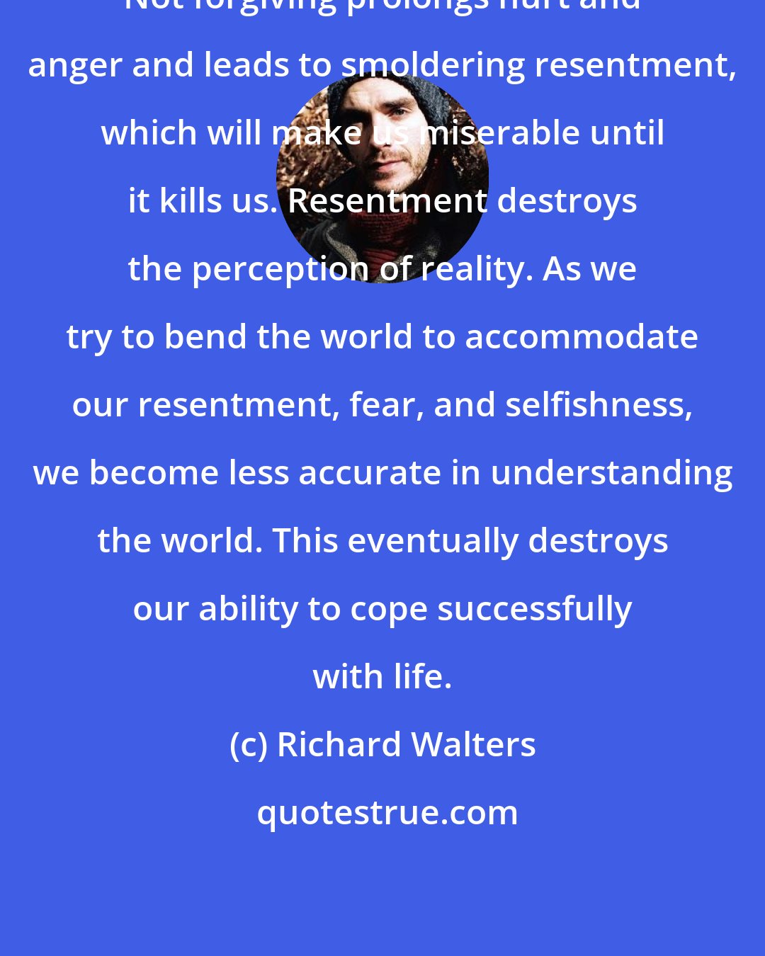 Richard Walters: Not forgiving prolongs hurt and anger and leads to smoldering resentment, which will make us miserable until it kills us. Resentment destroys the perception of reality. As we try to bend the world to accommodate our resentment, fear, and selfishness, we become less accurate in understanding the world. This eventually destroys our ability to cope successfully with life.