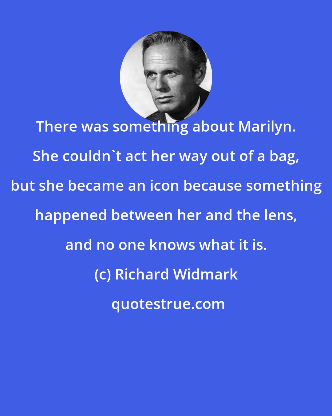 Richard Widmark: There was something about Marilyn. She couldn't act her way out of a bag, but she became an icon because something happened between her and the lens, and no one knows what it is.