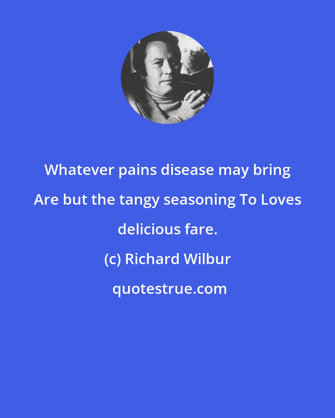 Richard Wilbur: Whatever pains disease may bring Are but the tangy seasoning To Loves delicious fare.
