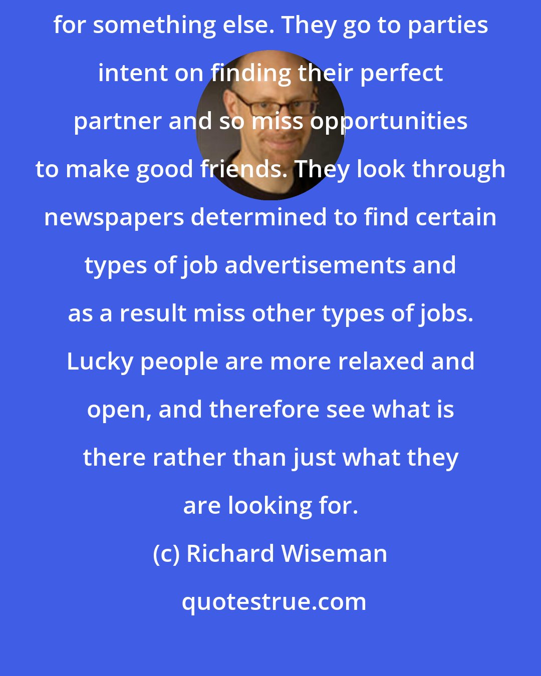 Richard Wiseman: Unlucky people miss chance opportunities because they are too focused on looking for something else. They go to parties intent on finding their perfect partner and so miss opportunities to make good friends. They look through newspapers determined to find certain types of job advertisements and as a result miss other types of jobs. Lucky people are more relaxed and open, and therefore see what is there rather than just what they are looking for.