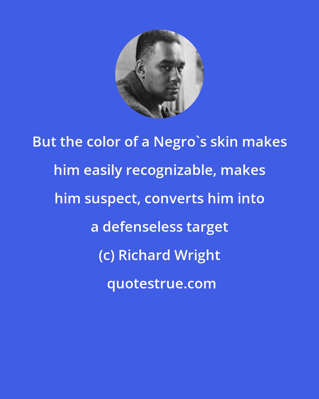 Richard Wright: But the color of a Negro's skin makes him easily recognizable, makes him suspect, converts him into a defenseless target