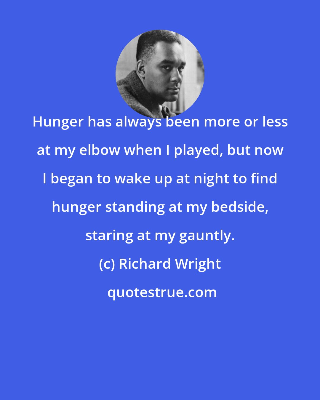 Richard Wright: Hunger has always been more or less at my elbow when I played, but now I began to wake up at night to find hunger standing at my bedside, staring at my gauntly.