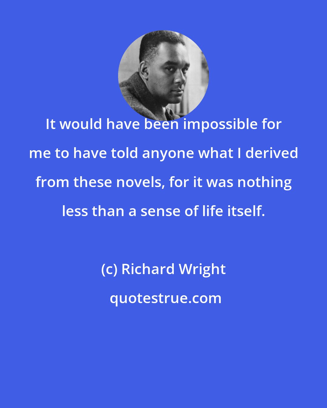 Richard Wright: It would have been impossible for me to have told anyone what I derived from these novels, for it was nothing less than a sense of life itself.