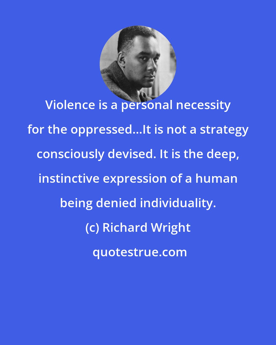 Richard Wright: Violence is a personal necessity for the oppressed...It is not a strategy consciously devised. It is the deep, instinctive expression of a human being denied individuality.