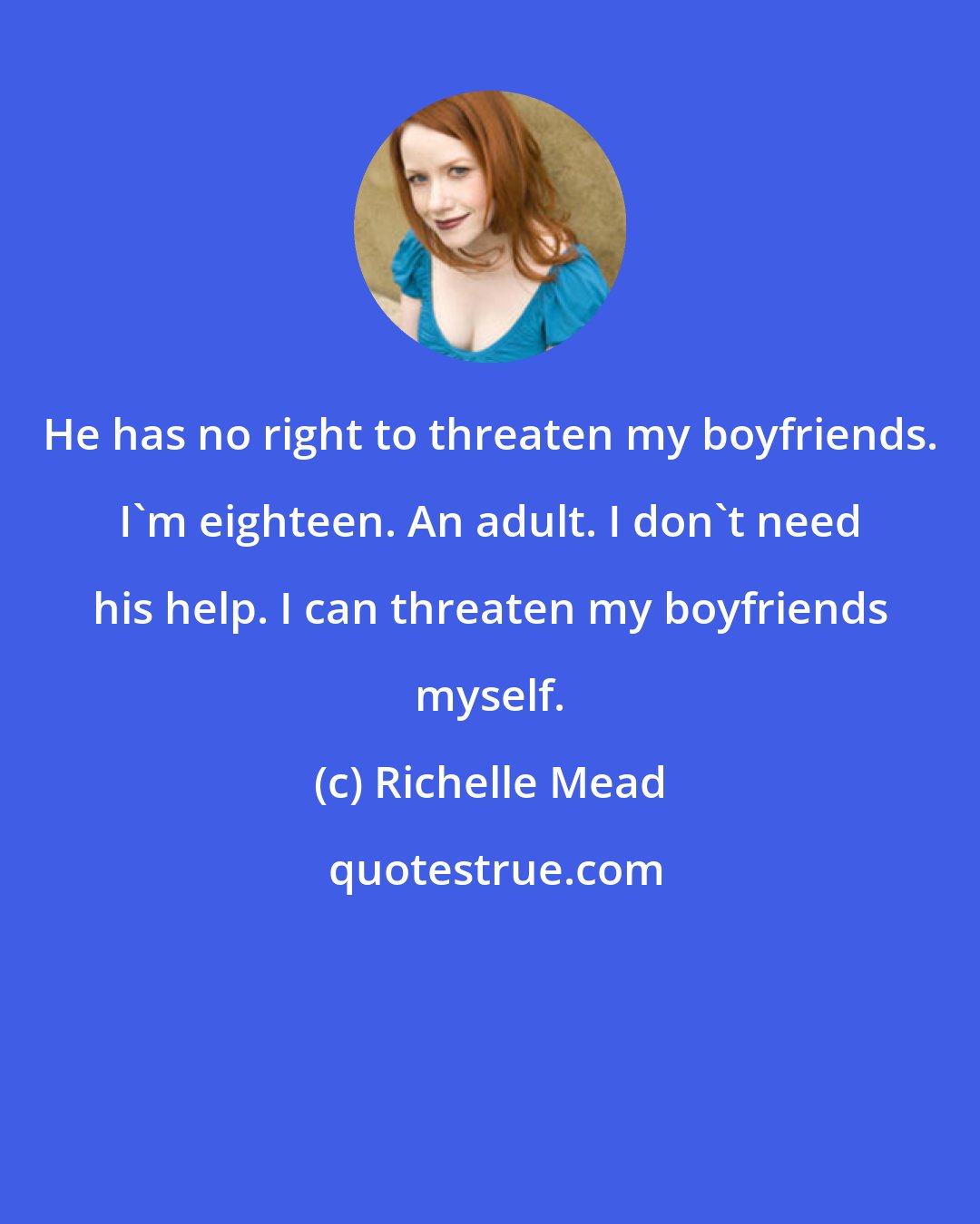 Richelle Mead: He has no right to threaten my boyfriends. I'm eighteen. An adult. I don't need his help. I can threaten my boyfriends myself.