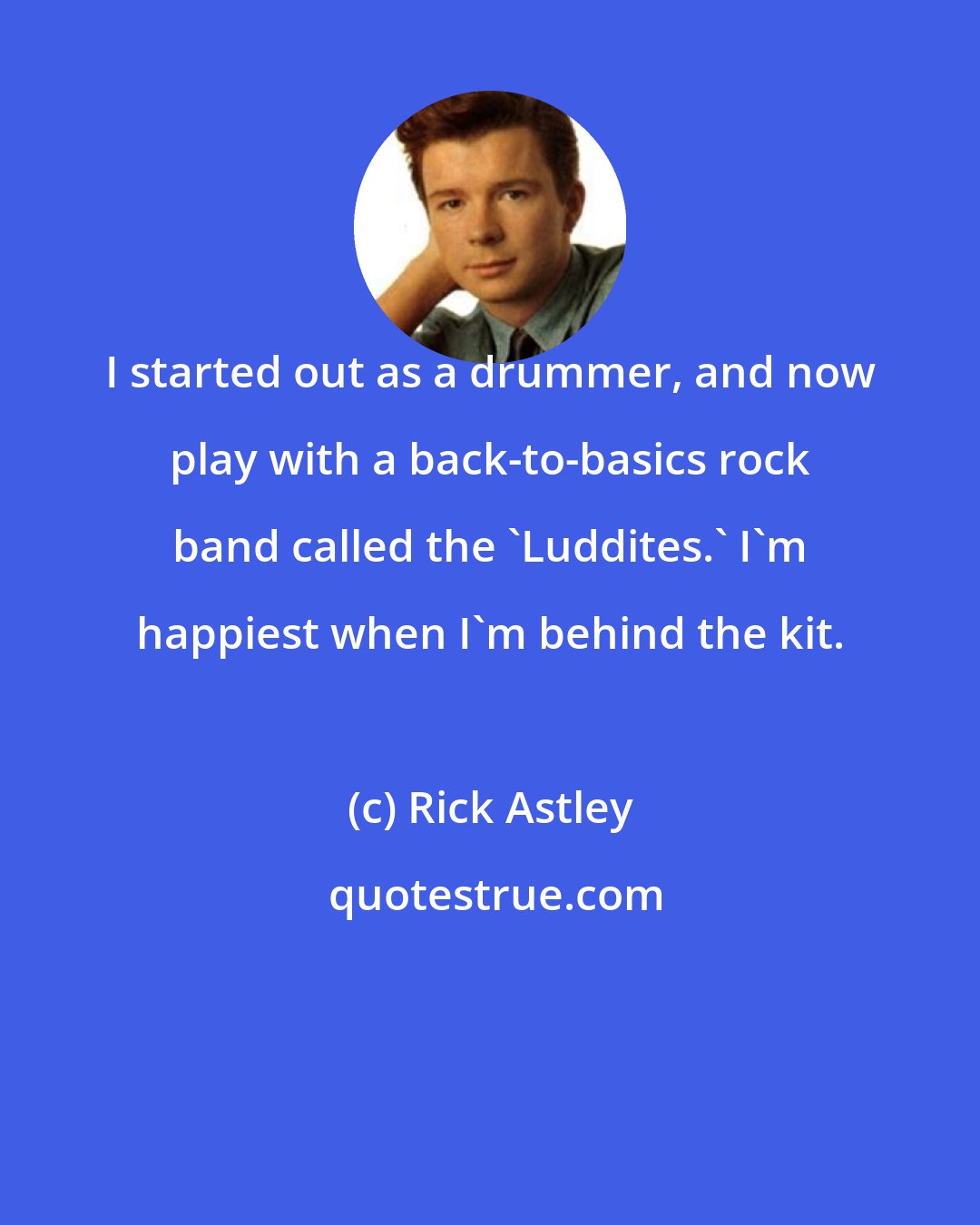 Rick Astley: I started out as a drummer, and now play with a back-to-basics rock band called the 'Luddites.' I'm happiest when I'm behind the kit.