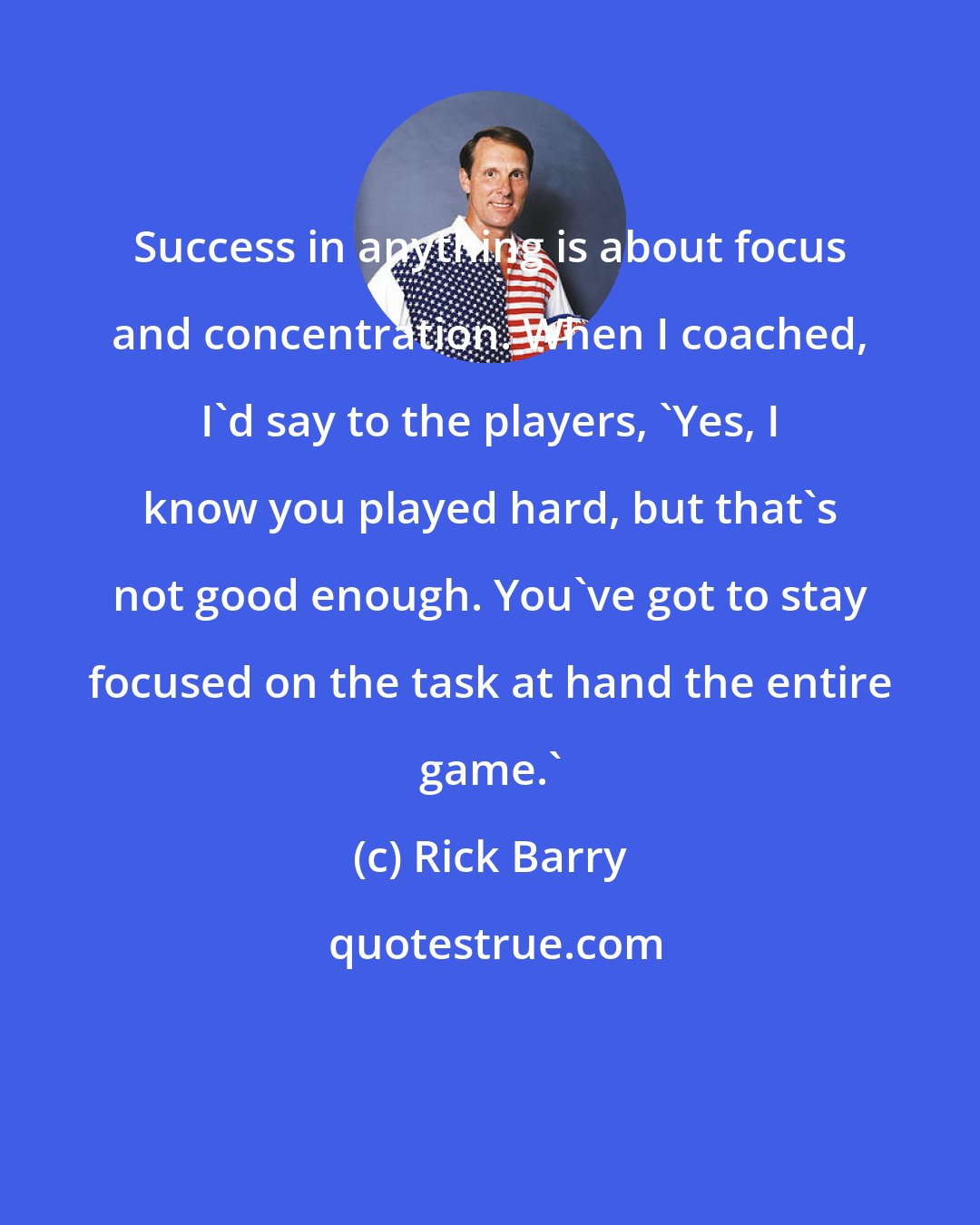 Rick Barry: Success in anything is about focus and concentration. When I coached, I'd say to the players, 'Yes, I know you played hard, but that's not good enough. You've got to stay focused on the task at hand the entire game.'