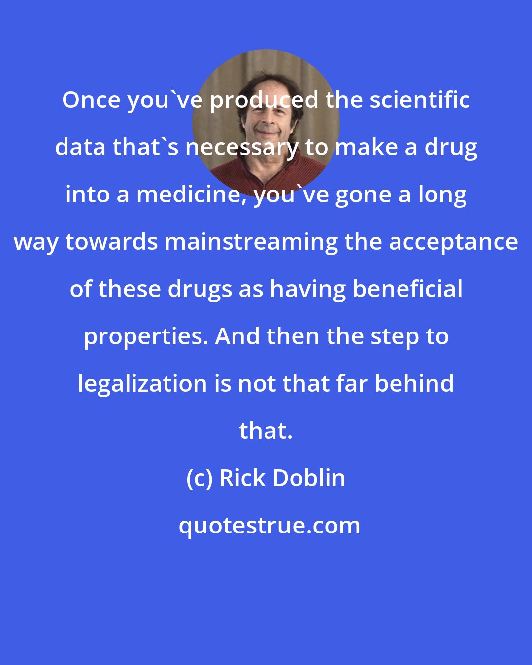 Rick Doblin: Once you've produced the scientific data that's necessary to make a drug into a medicine, you've gone a long way towards mainstreaming the acceptance of these drugs as having beneficial properties. And then the step to legalization is not that far behind that.