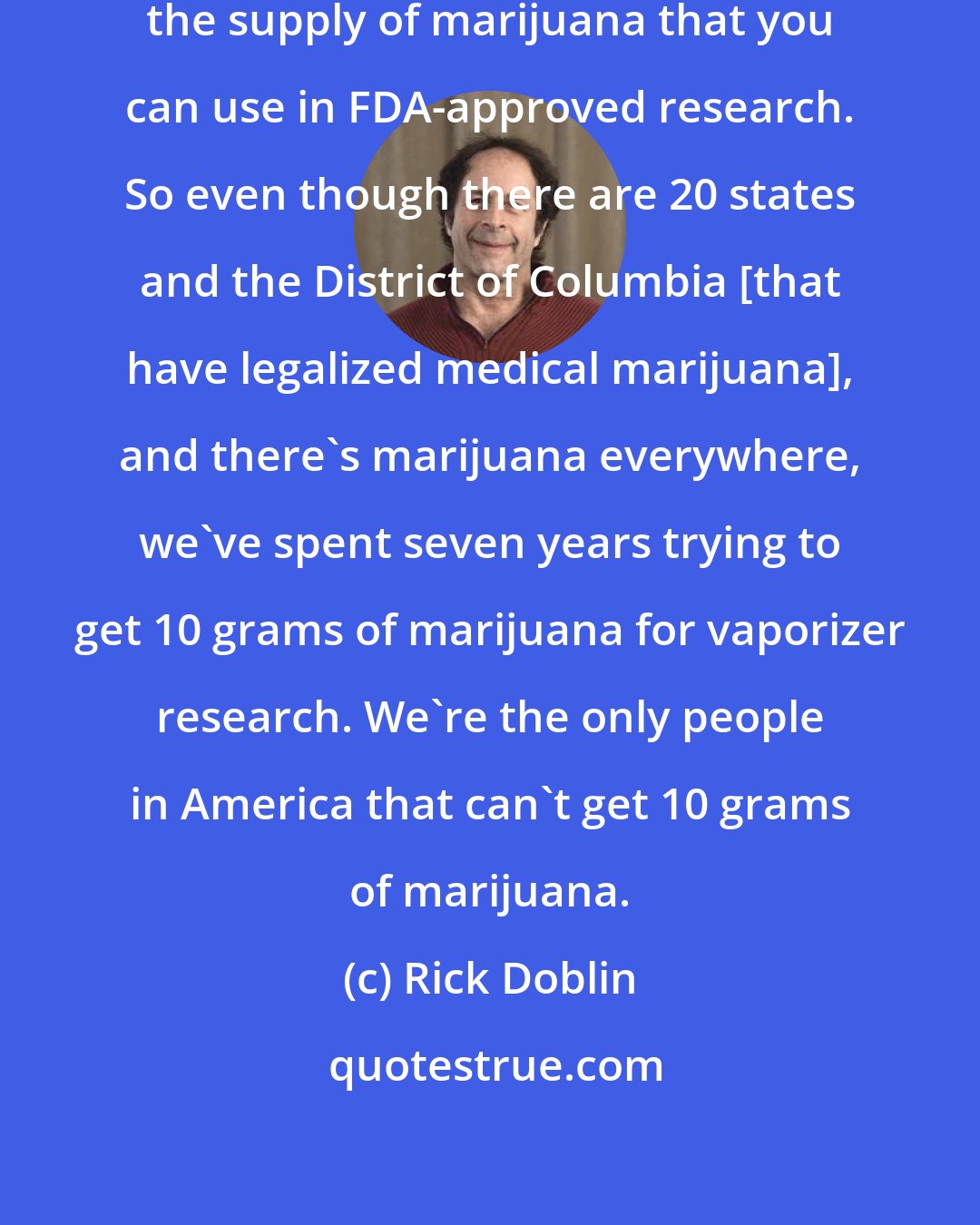 Rick Doblin: The government has a monopoly on the supply of marijuana that you can use in FDA-approved research. So even though there are 20 states and the District of Columbia [that have legalized medical marijuana], and there's marijuana everywhere, we've spent seven years trying to get 10 grams of marijuana for vaporizer research. We're the only people in America that can't get 10 grams of marijuana.