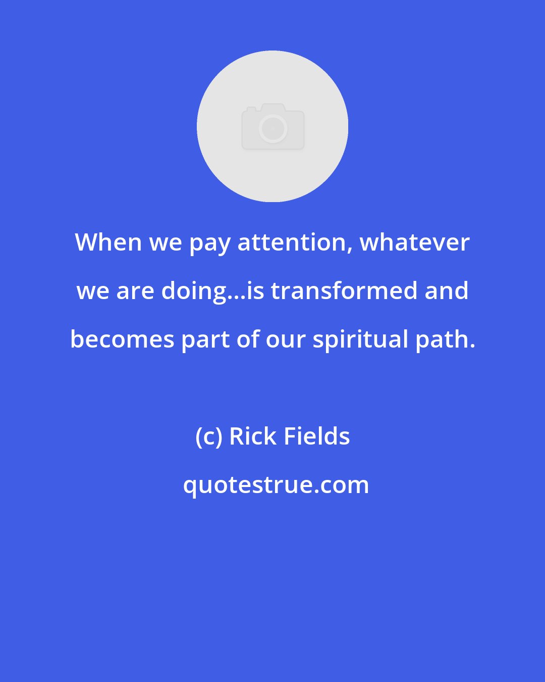 Rick Fields: When we pay attention, whatever we are doing...is transformed and becomes part of our spiritual path.