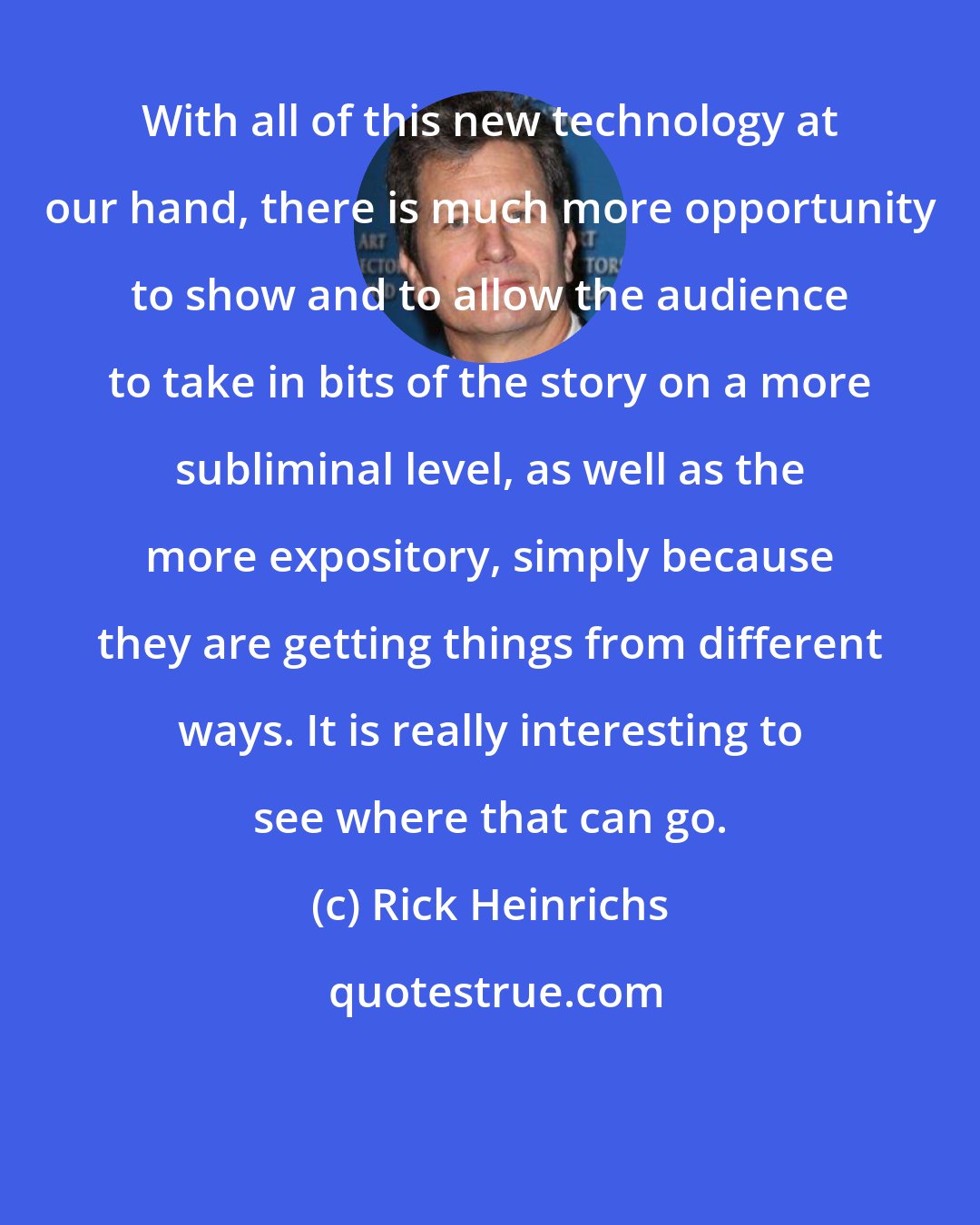 Rick Heinrichs: With all of this new technology at our hand, there is much more opportunity to show and to allow the audience to take in bits of the story on a more subliminal level, as well as the more expository, simply because they are getting things from different ways. It is really interesting to see where that can go.