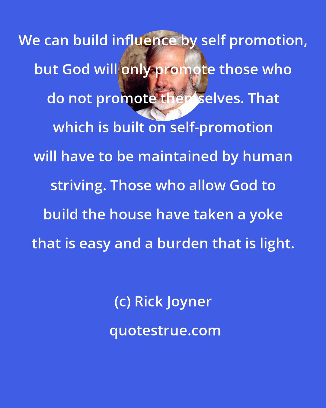 Rick Joyner: We can build influence by self promotion, but God will only promote those who do not promote themselves. That which is built on self-promotion will have to be maintained by human striving. Those who allow God to build the house have taken a yoke that is easy and a burden that is light.