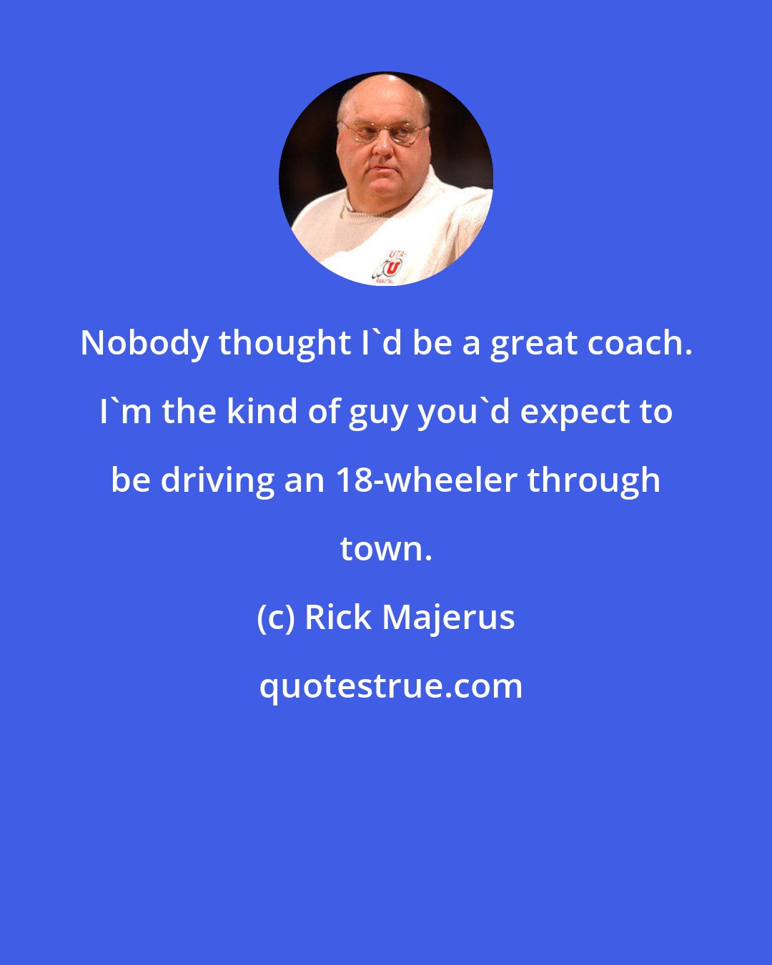 Rick Majerus: Nobody thought I'd be a great coach. I'm the kind of guy you'd expect to be driving an 18-wheeler through town.