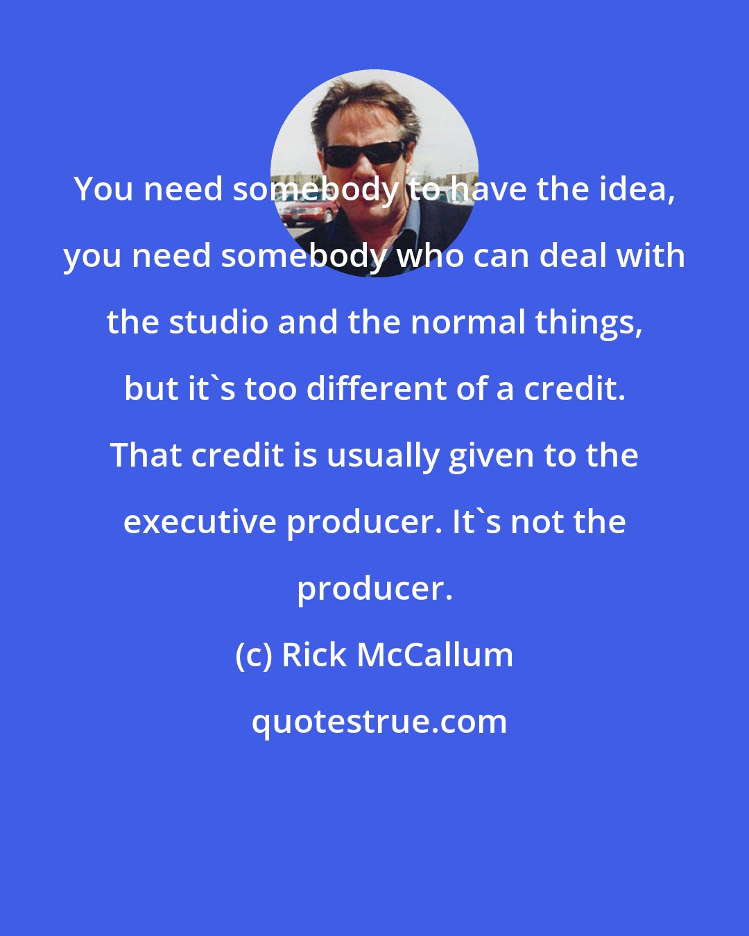 Rick McCallum: You need somebody to have the idea, you need somebody who can deal with the studio and the normal things, but it's too different of a credit. That credit is usually given to the executive producer. It's not the producer.