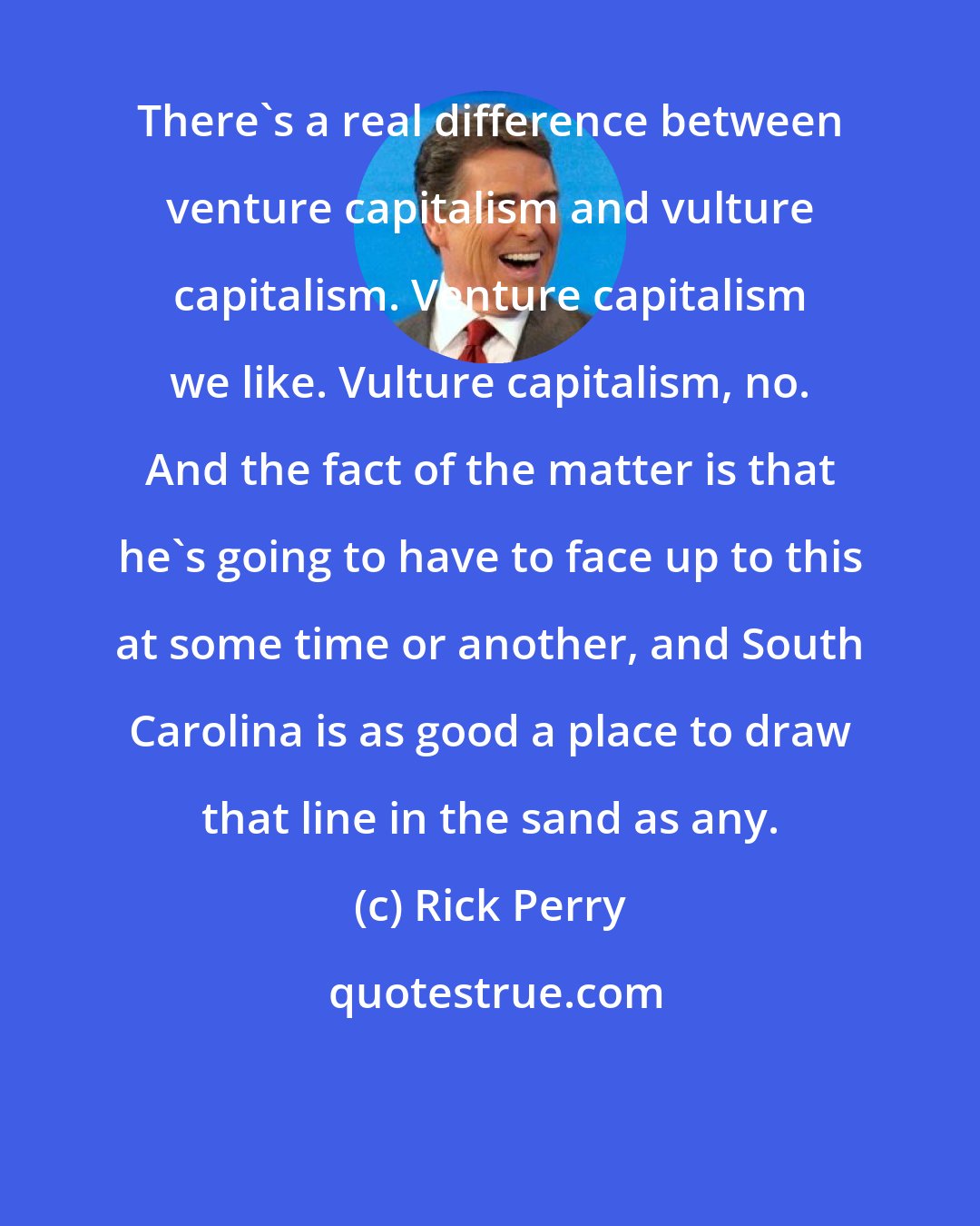 Rick Perry: There's a real difference between venture capitalism and vulture capitalism. Venture capitalism we like. Vulture capitalism, no. And the fact of the matter is that he's going to have to face up to this at some time or another, and South Carolina is as good a place to draw that line in the sand as any.