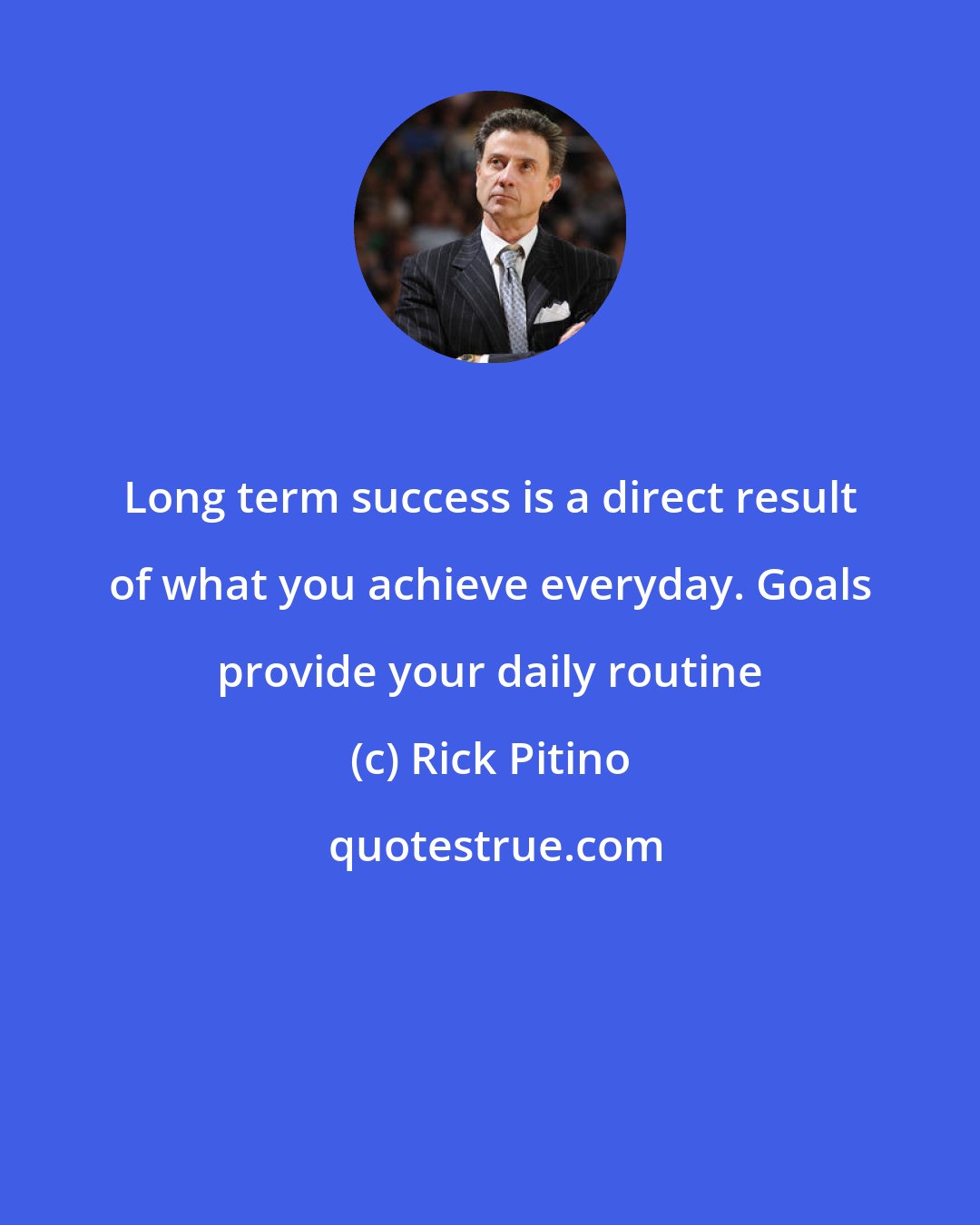 Rick Pitino: Long term success is a direct result of what you achieve everyday. Goals provide your daily routine