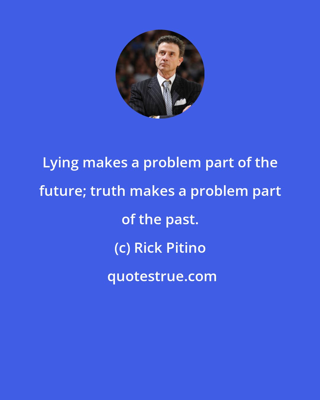 Rick Pitino: Lying makes a problem part of the future; truth makes a problem part of the past.