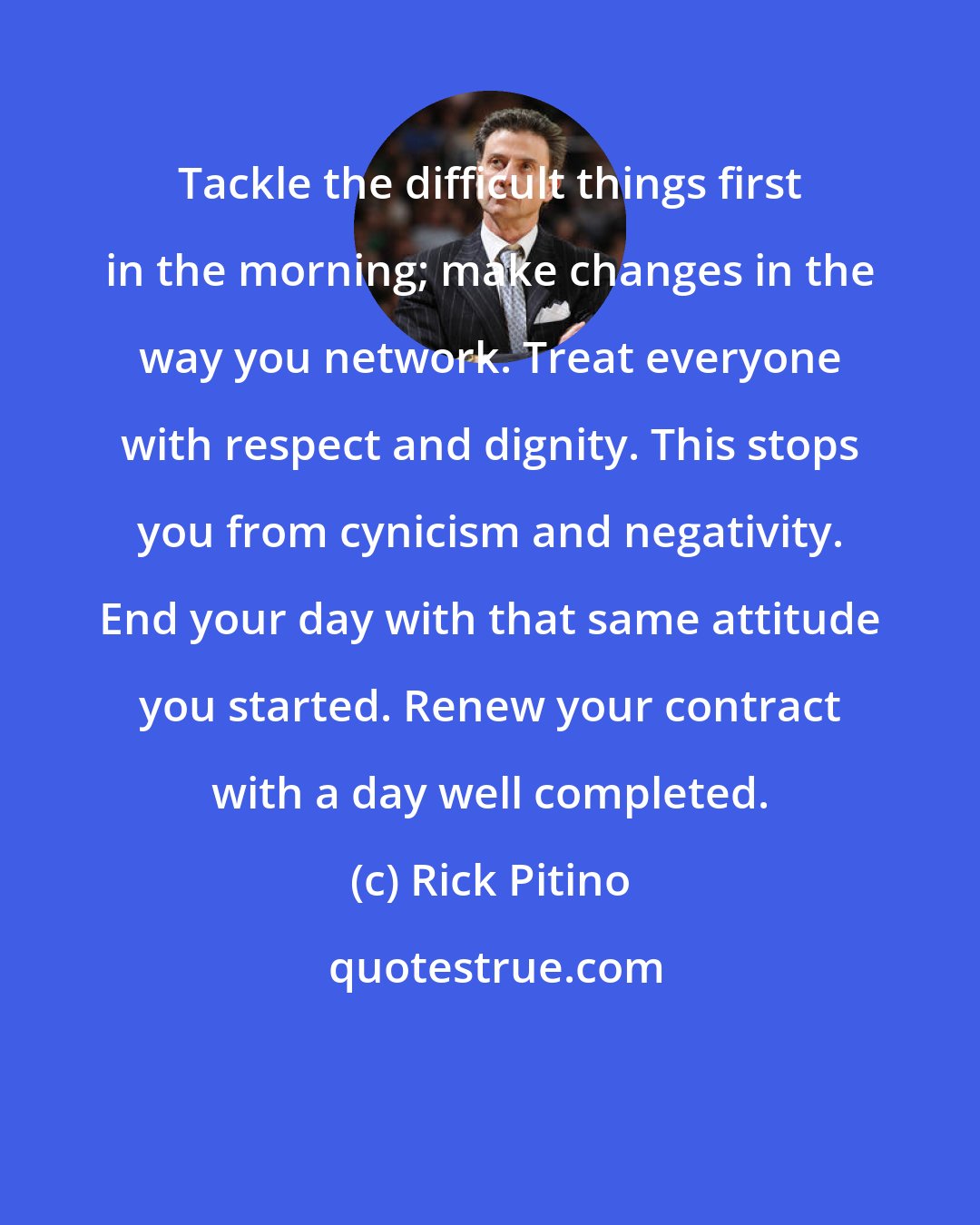 Rick Pitino: Tackle the difficult things first in the morning; make changes in the way you network. Treat everyone with respect and dignity. This stops you from cynicism and negativity. End your day with that same attitude you started. Renew your contract with a day well completed.