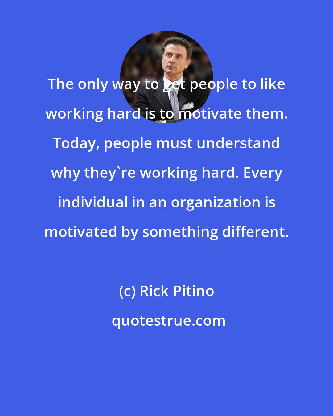 Rick Pitino: The only way to get people to like working hard is to motivate them. Today, people must understand why they're working hard. Every individual in an organization is motivated by something different.