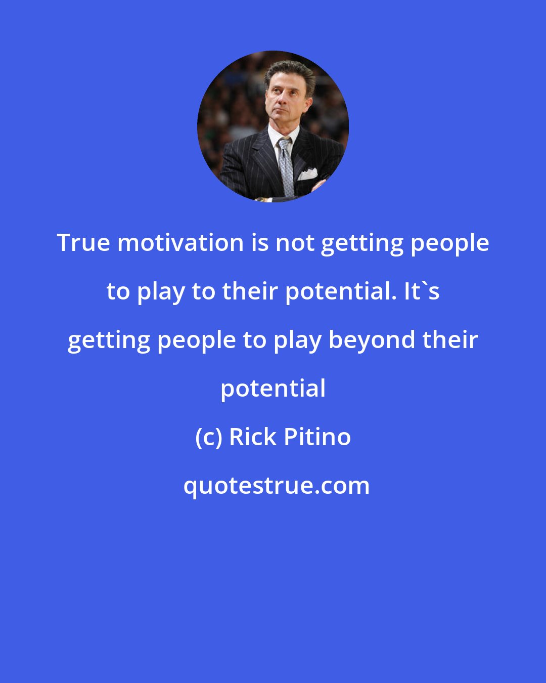 Rick Pitino: True motivation is not getting people to play to their potential. It's getting people to play beyond their potential